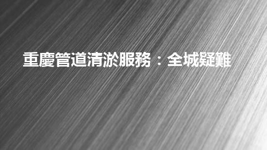 重慶管道清淤服務：全城疑難堵點，我來解決！